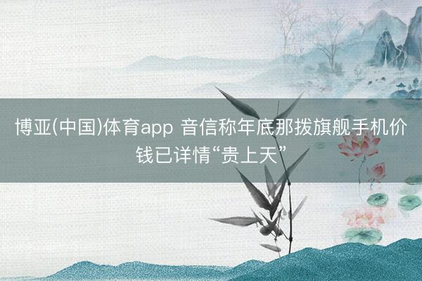 博亚(中国)体育app 音信称年底那拨旗舰手机价钱已详情“贵上天”