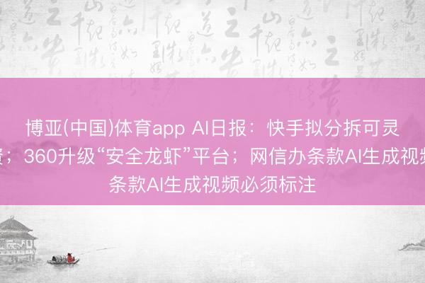 博亚(中国)体育app AI日报:快手拟分拆可灵AI孤立融资;360升级“安全龙虾”平台;网信办条款AI生成视频必须标注