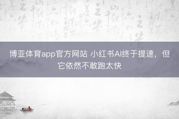 博亚体育app官方网站 小红书AI终于提速，但它依然不敢跑太快