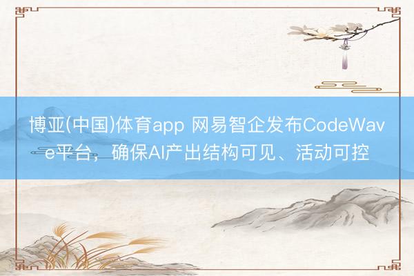 博亚(中国)体育app 网易智企发布CodeWave平台,确保AI产出结构可见、活动可控