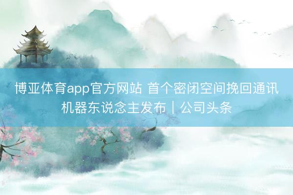 博亚体育app官方网站 首个密闭空间挽回通讯机器东说念主发布｜公司头条