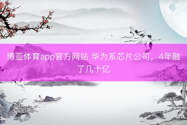 博亚体育app官方网站 华为系芯片公司，4年融了几十亿
