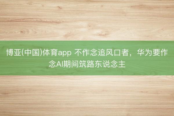 博亚(中国)体育app 不作念追风口者，华为要作念AI期间筑路东说念主