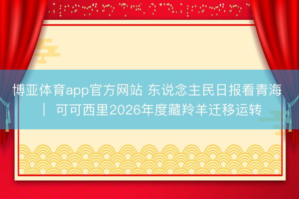 博亚体育app官方网站 东说念主民日报看青海 | 可可西里2026年度藏羚羊迁移运转