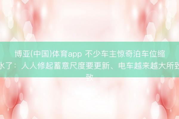 博亚(中国)体育app 不少车主惊奇泊车位缩水了：人人修起蓄意尺度要更新、电车越来越大所致