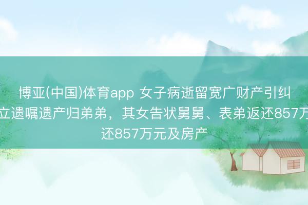 博亚(中国)体育app 女子病逝留宽广财产引纠纷：生前立遗嘱遗产归弟弟，其女告状舅舅、表弟返还857万元及房产