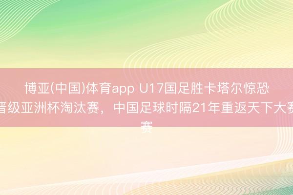 博亚(中国)体育app U17国足胜卡塔尔惊恐晋级亚洲杯淘汰赛，中国足球时隔21年重返天下大赛