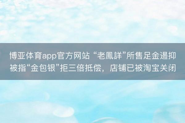 博亚体育app官方网站 “老鳳詳”所售足金遏抑被指“金包银”拒三倍抵偿，店铺已被淘宝关闭