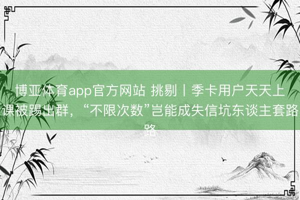 博亚体育app官方网站 挑剔丨季卡用户天天上课被踢出群，“不限次数”岂能成失信坑东谈主套路