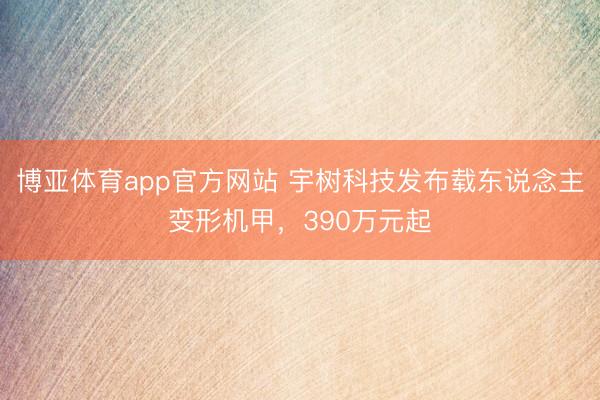博亚体育app官方网站 宇树科技发布载东说念主变形机甲，390万元起