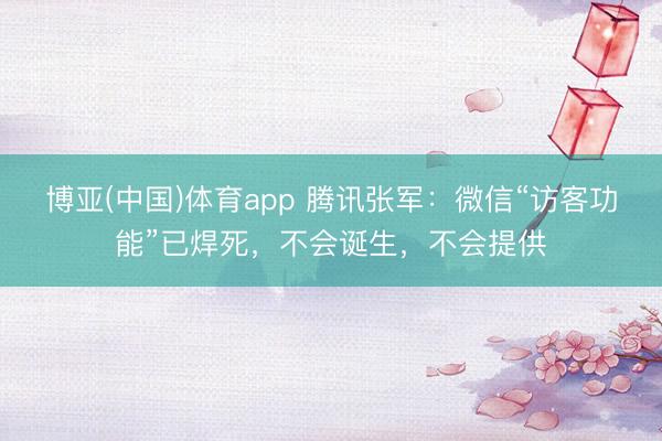 博亚(中国)体育app 腾讯张军：微信“访客功能”已焊死，不会诞生，不会提供