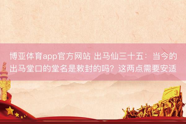 博亚体育app官方网站 出马仙三十五：当今的出马堂口的堂名是敕封的吗？这两点需要安适