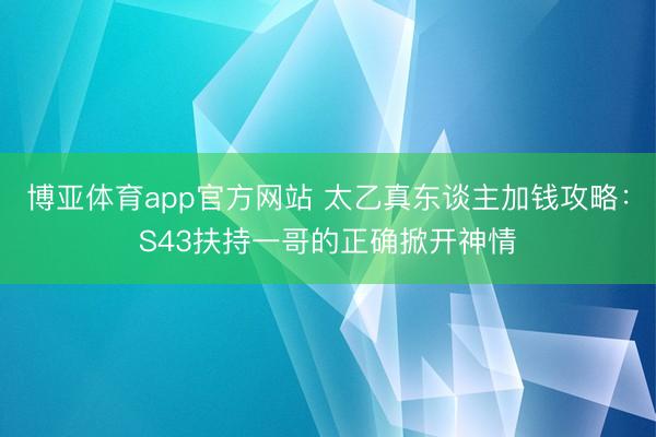 博亚体育app官方网站 太乙真东谈主加钱攻略：S43扶持一哥的正确掀开神情