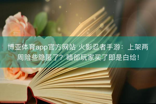 博亚体育app官方网站 火影忍者手游：上架两周险些隐匿了？暗部玩家买了即是白给！