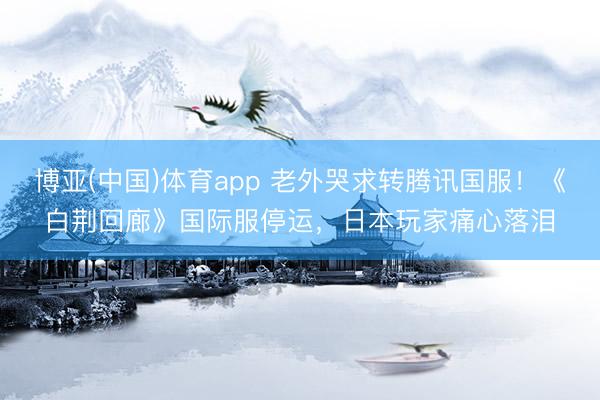 博亚(中国)体育app 老外哭求转腾讯国服!《白荆回廊》国际服停运,日本玩家痛心落泪