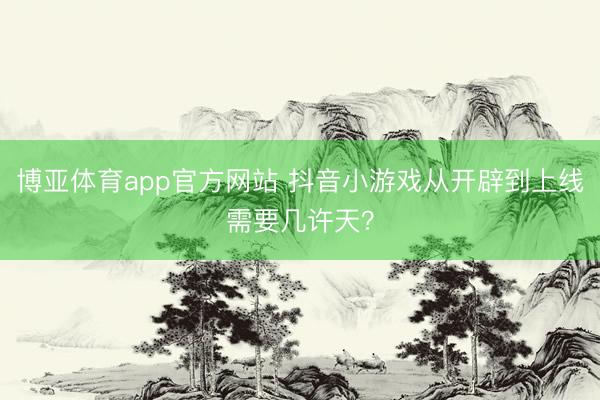 博亚体育app官方网站 抖音小游戏从开辟到上线需要几许天?