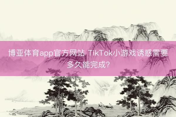 博亚体育app官方网站 TikTok小游戏诱惑需要多久能完成?