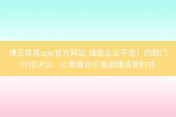 博亚体育app官方网站 储能企业平定！四部门行径决议，让靠峰谷价差躺赚成昔时式
