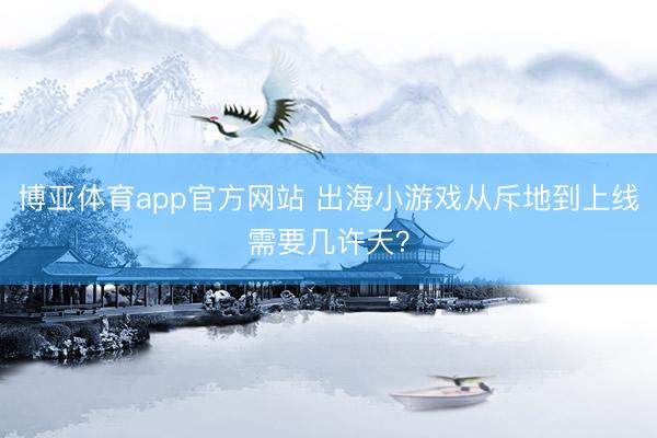 博亚体育app官方网站 出海小游戏从斥地到上线需要几许天?
