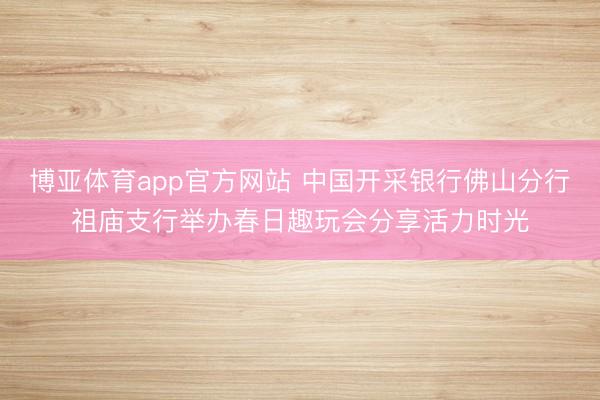 博亚体育app官方网站 中国开采银行佛山分行祖庙支行举办春日趣玩会分享活力时光