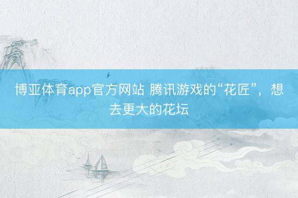 博亚体育app官方网站 腾讯游戏的“花匠”，想去更大的花坛