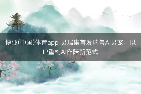 博亚(中国)体育app 灵瑞集首发瑞兽AI灵宠：以IP重构AI作陪新范式