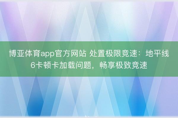 博亚体育app官方网站 处置极限竞速：地平线6卡顿卡加载问题，畅享极致竞速