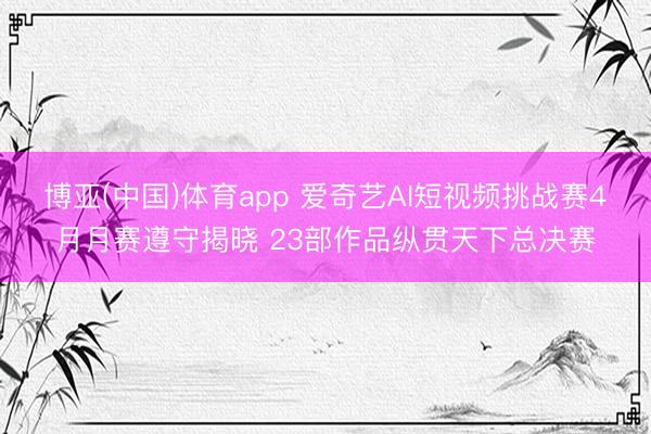 博亚(中国)体育app 爱奇艺AI短视频挑战赛4月月赛遵守揭晓 23部作品纵贯天下总决赛