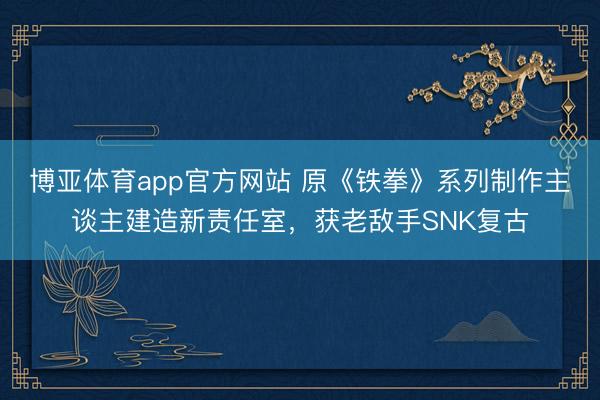 博亚体育app官方网站 原《铁拳》系列制作主谈主建造新责任室,获老敌手SNK复古