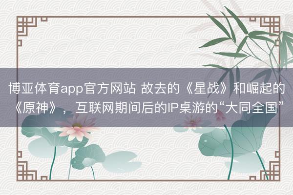 博亚体育app官方网站 故去的《星战》和崛起的《原神》，互联网期间后的IP桌游的“大同全国”