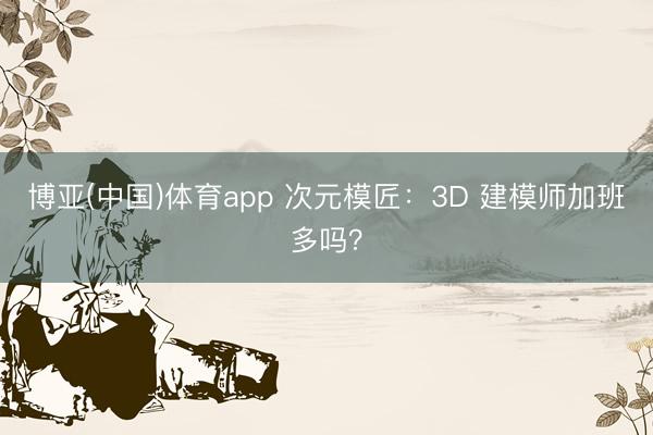 博亚(中国)体育app 次元模匠：3D 建模师加班多吗？