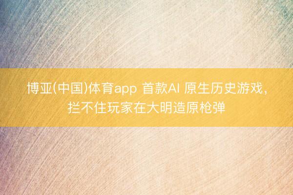博亚(中国)体育app 首款AI 原生历史游戏，拦不住玩家在大明造原枪弹