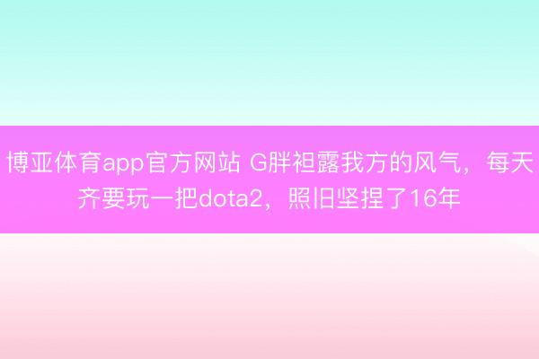 博亚体育app官方网站 G胖袒露我方的风气，每天齐要玩一把dota2，照旧坚捏了16年