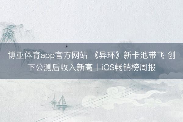 博亚体育app官方网站 《异环》新卡池带飞 创下公测后收入新高丨iOS畅销榜周报