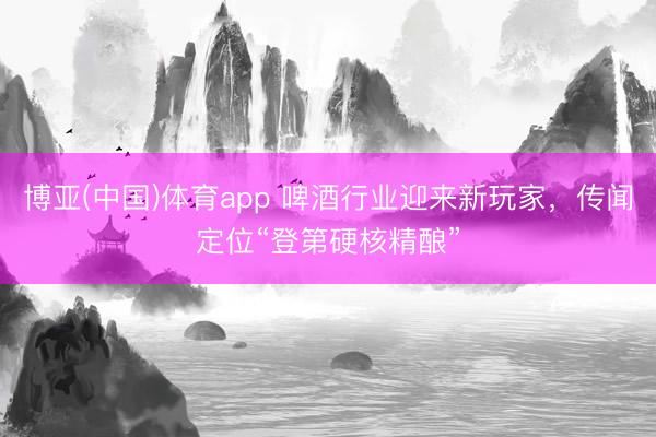博亚(中国)体育app 啤酒行业迎来新玩家，传闻定位“登第硬核精酿”