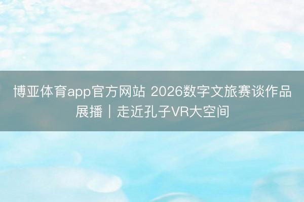 博亚体育app官方网站 2026数字文旅赛谈作品展播｜走近孔子VR大空间