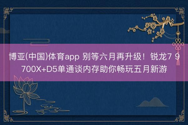 博亚(中国)体育app 别等六月再升级！锐龙7 9700X+D5单通谈内存助你畅玩五月新游