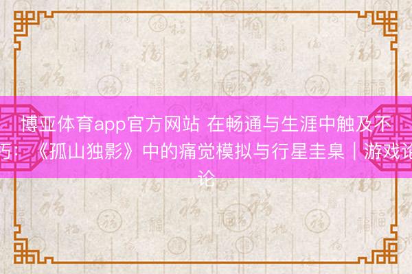 博亚体育app官方网站 在畅通与生涯中触及不朽:《孤山独影》中的痛觉模拟与行星圭臬|游戏论