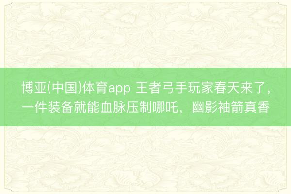 博亚(中国)体育app 王者弓手玩家春天来了，一件装备就能血脉压制哪吒，幽影袖箭真香