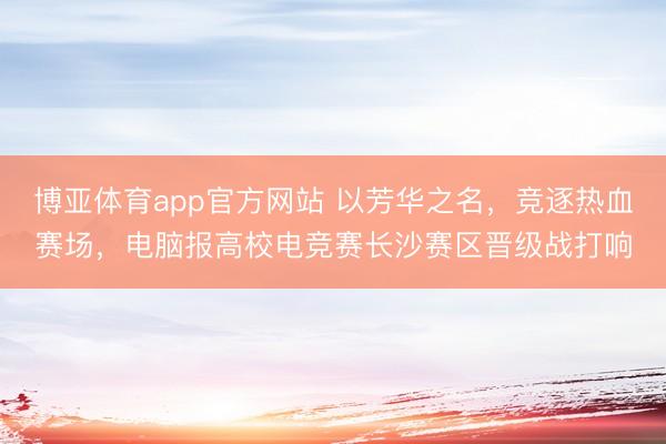 博亚体育app官方网站 以芳华之名,竞逐热血赛场,电脑报高校电竞赛长沙赛区晋级战打响