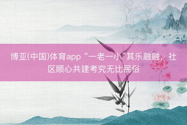 博亚(中国)体育app “一老一小”其乐融融,社区顺心共建考究无比民俗
