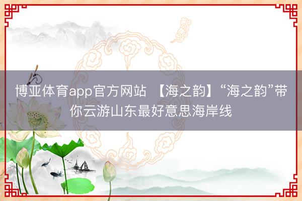 博亚体育app官方网站 【海之韵】“海之韵”带你云游山东最好意思海岸线