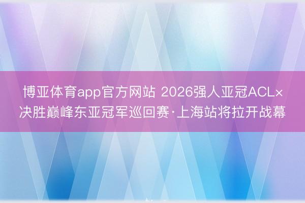 博亚体育app官方网站 2026强人亚冠ACL×决胜巅峰东亚冠军巡回赛·上海站将拉开战幕