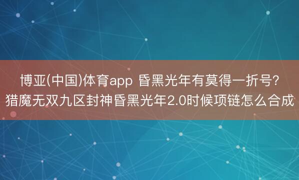 博亚(中国)体育app 昏黑光年有莫得一折号?猎魔无双九区封神昏黑光年2.0时候项链怎么合成