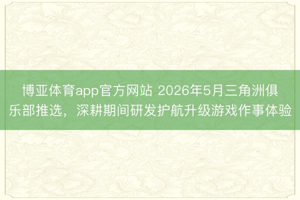 博亚体育app官方网站 2026年5月三角洲俱乐部推选，深耕期间研发护航升级游戏作事体验