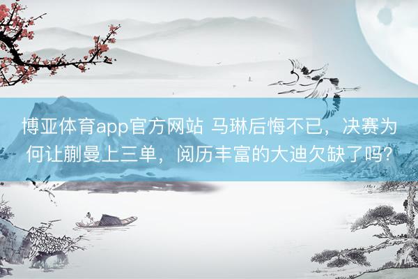博亚体育app官方网站 马琳后悔不已，决赛为何让蒯曼上三单，阅历丰富的大迪欠缺了吗？