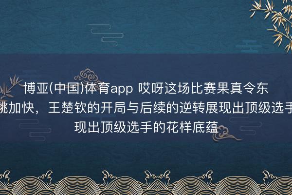 博亚(中国)体育app 哎呀这场比赛果真令东谈主看得心跳加快,王楚钦的开局与后续的逆转展现出顶级选手的花样底蕴