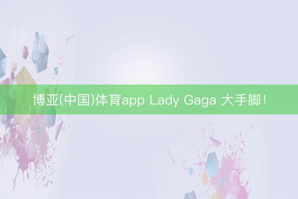 博亚(中国)体育app Lady Gaga 大手脚！