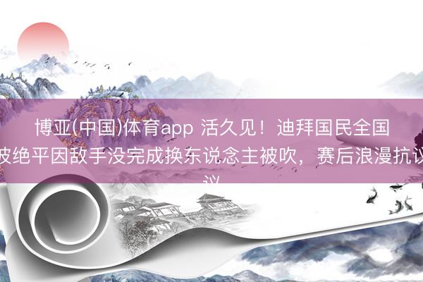 博亚(中国)体育app 活久见!迪拜国民全国波绝平因敌手没完成换东说念主被吹,赛后浪漫抗议