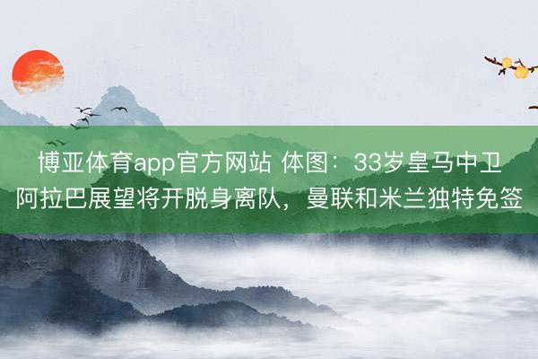 博亚体育app官方网站 体图：33岁皇马中卫阿拉巴展望将开脱身离队，曼联和米兰独特免签